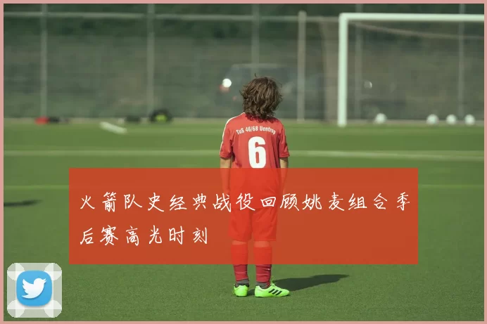 火箭队史经典战役回顾姚麦组合季后赛高光时刻