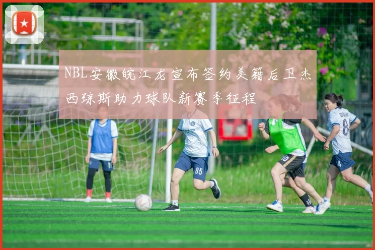 NBL安徽皖江龙宣布签约美籍后卫杰西琼斯助力球队新赛季征程