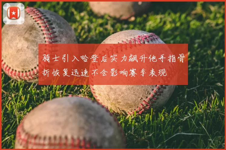 骑士引入哈登后实力飙升他手指骨折恢复迅速不会影响赛季表现