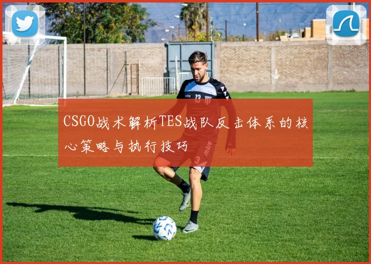 CSGO战术解析TES战队反击体系的核心策略与执行技巧