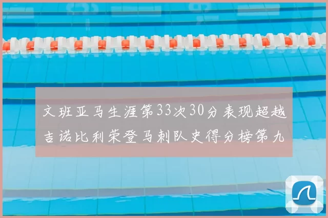 文班亚马生涯第33次30分表现超越吉诺比利荣登马刺队史得分榜第九位