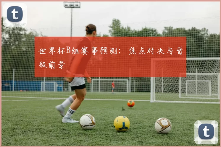 世界杯B组赛事预测：焦点对决与晋级前景