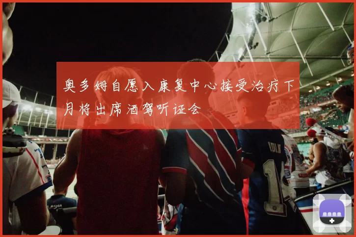 奥多姆自愿入康复中心接受治疗下月将出席酒驾听证会