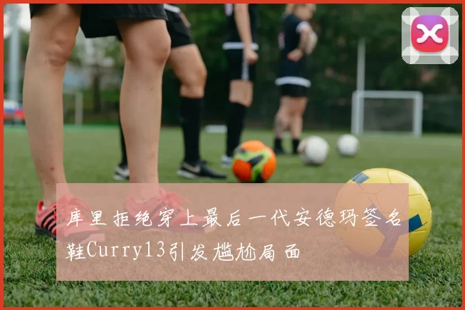 库里拒绝穿上最后一代安德玛签名鞋Curry13引发尴尬局面