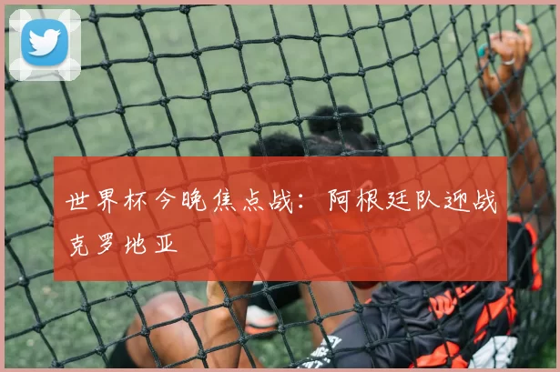 世界杯今晚焦点战：阿根廷队迎战克罗地亚
