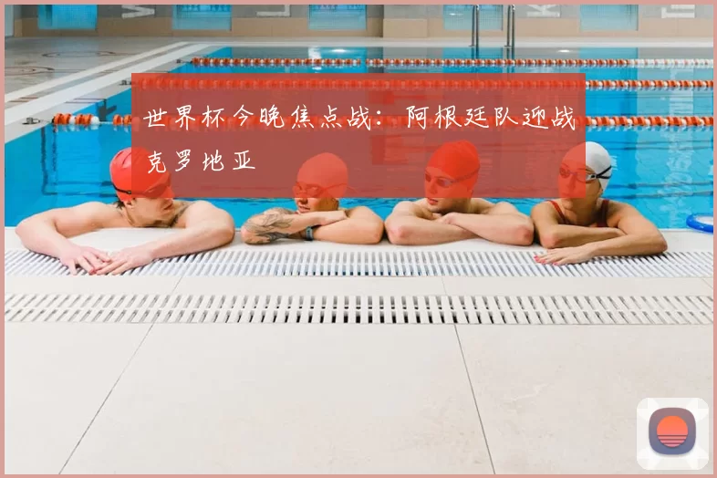 世界杯今晚焦点战：阿根廷队迎战克罗地亚