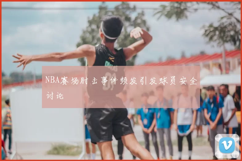 NBA赛场肘击事件频发引发球员安全讨论
