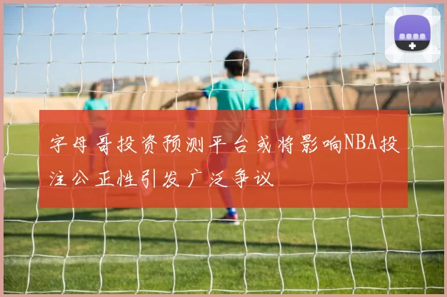 字母哥投资预测平台或将影响NBA投注公正性引发广泛争议