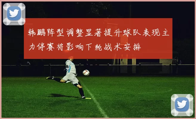 韩鹏阵型调整显著提升球队表现主力停赛将影响下轮战术安排