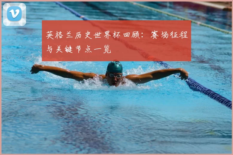 英格兰历史世界杯回顾:赛场征程与关键节点一览