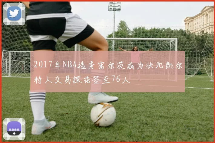 2017年NBA选秀富尔茨成为状元凯尔特人交易探花签至76人