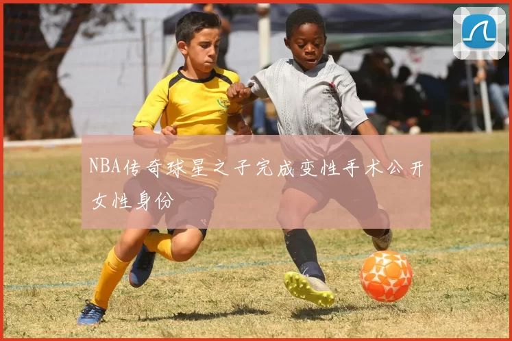 NBA传奇球星之子完成变性手术公开女性身份