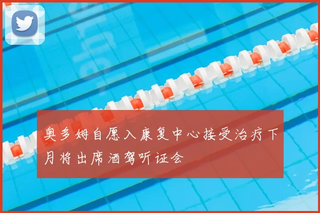 奥多姆自愿入康复中心接受治疗下月将出席酒驾听证会