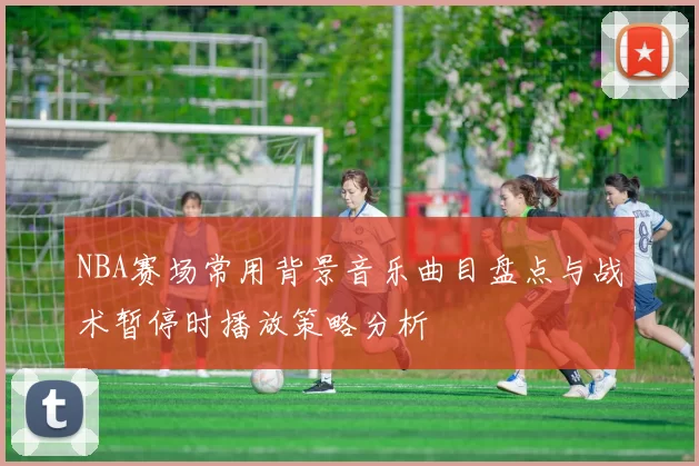 NBA赛场常用背景音乐曲目盘点与战术暂停时播放策略分析
