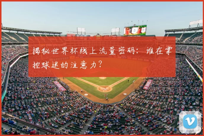 揭秘世界杯线上流量密码:谁在掌控球迷的注意力?