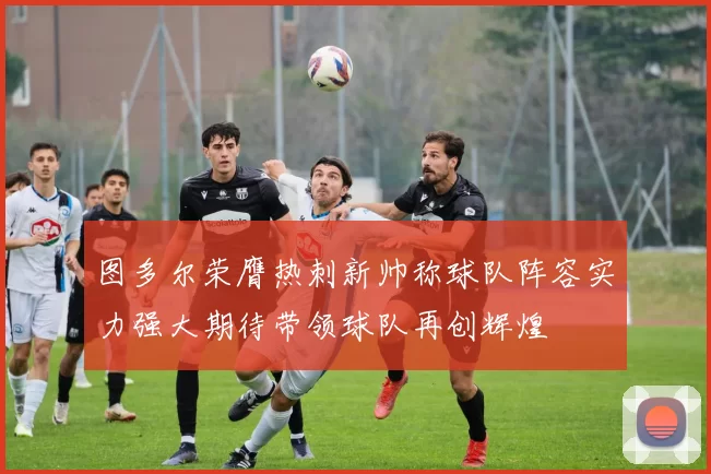 图多尔荣膺热刺新帅称球队阵容实力强大期待带领球队再创辉煌