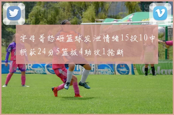 字母哥怒砸篮球发泄情绪15投10中斩获24分5篮板4助攻1抢断