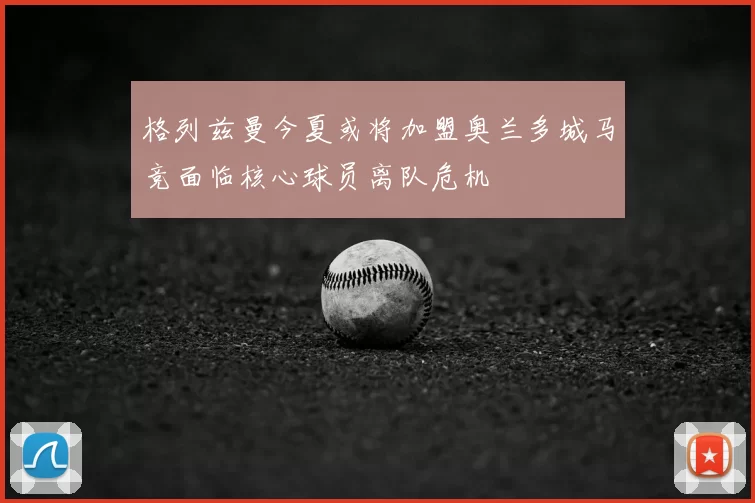 格列兹曼今夏或将加盟奥兰多城马竞面临核心球员离队危机