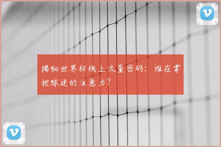 揭秘世界杯线上流量密码:谁在掌控球迷的注意力?