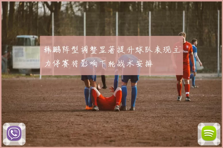 韩鹏阵型调整显著提升球队表现主力停赛将影响下轮战术安排