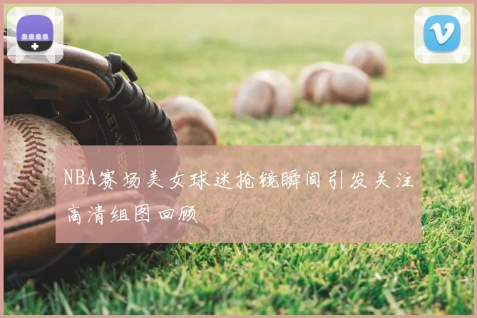 NBA赛场美女球迷抢镜瞬间引发关注高清组图回顾