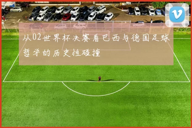 从02世界杯决赛看巴西与德国足球哲学的历史性碰撞