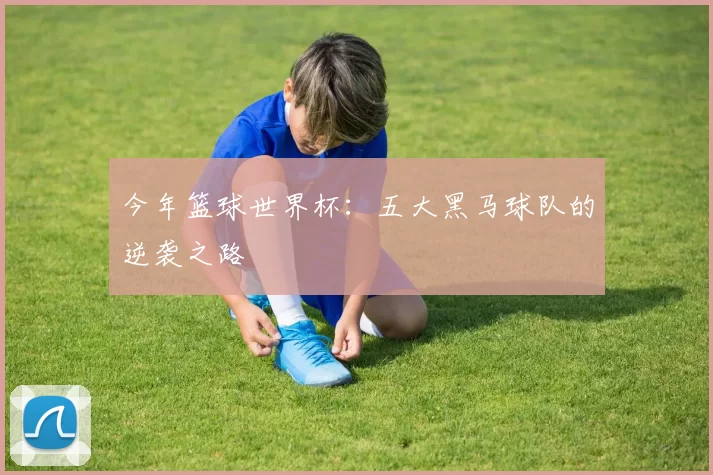 今年篮球世界杯:五大黑马球队的逆袭之路