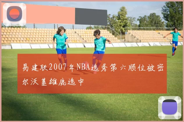 易建联2007年NBA选秀第六顺位被密尔沃基雄鹿选中