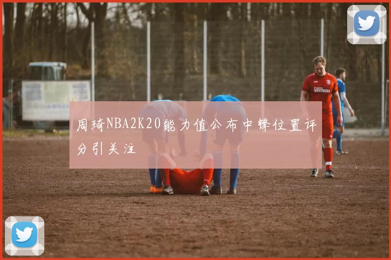 周琦NBA2K20能力值公布中锋位置评分引关注
