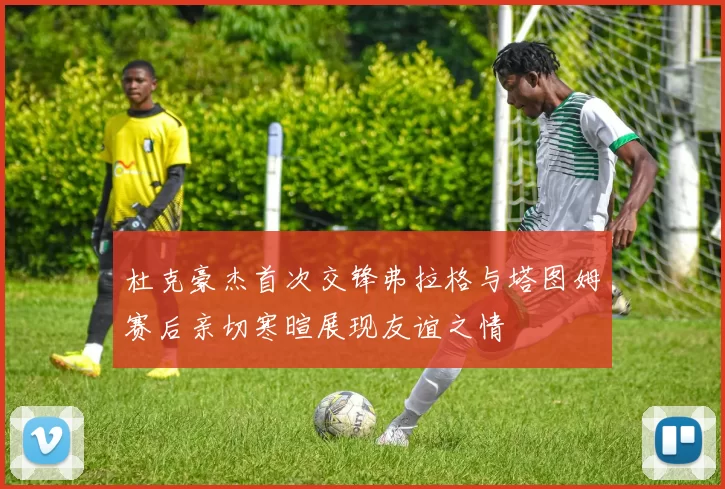 杜克豪杰首次交锋弗拉格与塔图姆赛后亲切寒暄展现友谊之情