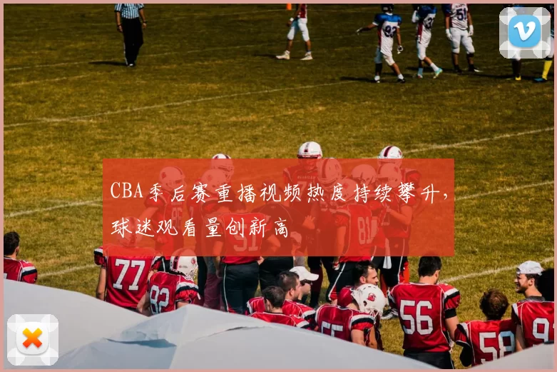 CBA季后赛重播视频热度持续攀升，球迷观看量创新高