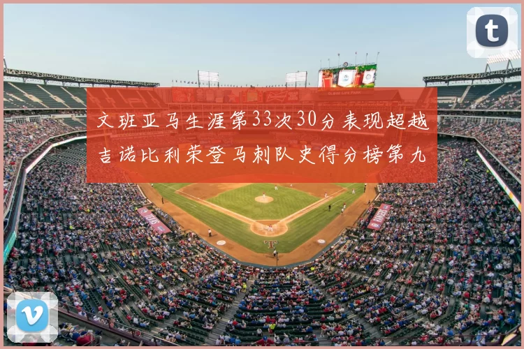 文班亚马生涯第33次30分表现超越吉诺比利荣登马刺队史得分榜第九位