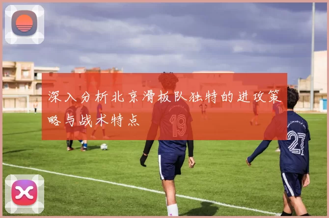 深入分析北京滑板队独特的进攻策略与战术特点