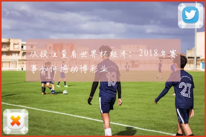 从投注量看世界杯经济：2018年赛事如何撼动博彩业