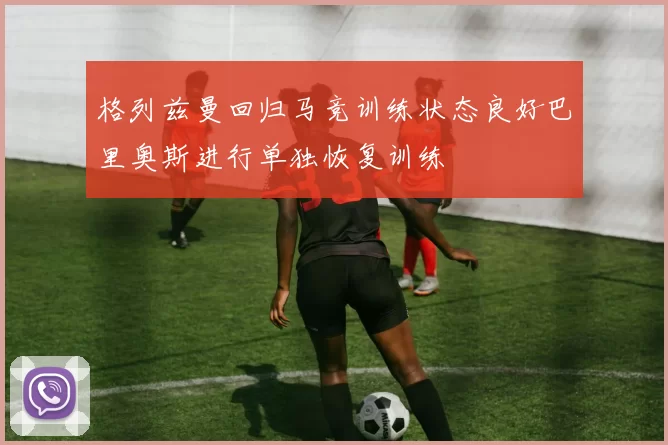 格列兹曼回归马竞训练状态良好巴里奥斯进行单独恢复训练