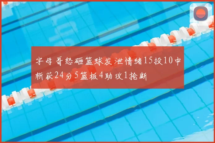 字母哥怒砸篮球发泄情绪15投10中斩获24分5篮板4助攻1抢断