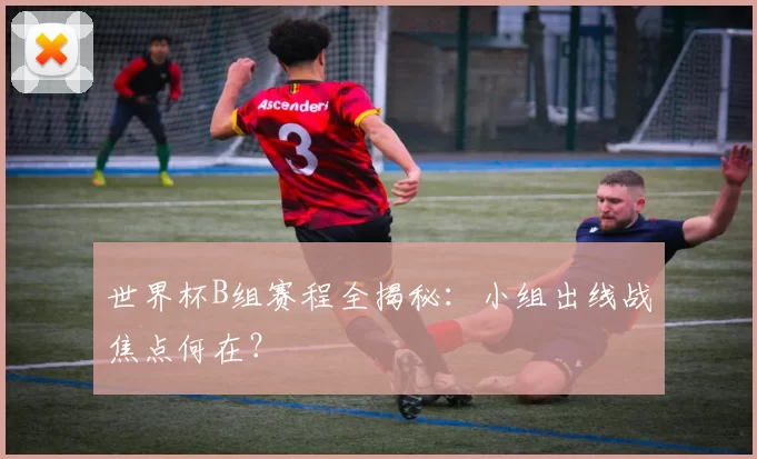 世界杯B组赛程全揭秘:小组出线战焦点何在?