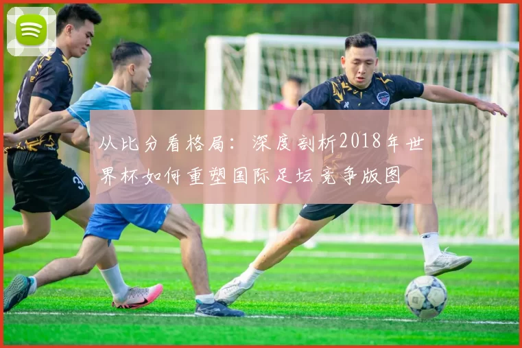 从比分看格局:深度剖析2018年世界杯如何重塑国际足坛竞争版图